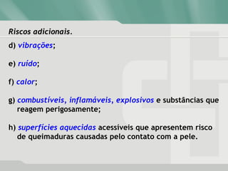 Riscos adicionais.Riscos adicionais.
d) vibrações;
e) ruído;
f) calor;
g) combustíveis, inflamáveis, explosivos e substâncias que
reagem perigosamente;
h) superfícies aquecidas acessíveis que apresentem risco
de queimaduras causadas pelo contato com a pele.
 