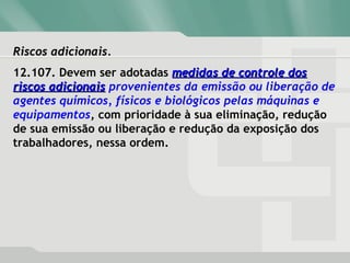 Riscos adicionais.Riscos adicionais.
12.107. Devem ser adotadas medidas de controle dosmedidas de controle dos
riscos adicionaisriscos adicionais provenientes da emissão ou liberação de
agentes químicos, físicos e biológicos pelas máquinas e
equipamentos, com prioridade à sua eliminação, redução
de sua emissão ou liberação e redução da exposição dos
trabalhadores, nessa ordem.
 