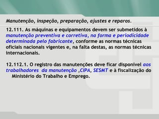 Manutenção, inspeção, preparação, ajustes e reparos.Manutenção, inspeção, preparação, ajustes e reparos.
12.111. As máquinas e equipamentos devem ser submetidos à12.111. As máquinas e equipamentos devem ser submetidos à
manutenção preventiva e corretiva, na forma e periodicidade
determinada pelo fabricante, conforme as normas técnicas, conforme as normas técnicas
oficiais nacionais vigentes e, na falta destas, as normas técnicasoficiais nacionais vigentes e, na falta destas, as normas técnicas
internacionais.internacionais.
12.112.1. O registro das manutenções deve ficar disponível12.112.1. O registro das manutenções deve ficar disponível aos
trabalhadores da manutenção ,CIPA, SESMT e à fiscalização dodo
Ministério do Trabalho e Emprego.Ministério do Trabalho e Emprego.
 