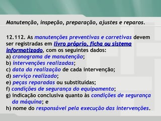Manutenção, inspeção, preparação, ajustes e reparos.Manutenção, inspeção, preparação, ajustes e reparos.
12.112. As manutenções preventivas e corretivas devem
ser registradas em livro próprio, ficha ou sistemalivro próprio, ficha ou sistema
informatizadoinformatizado, com os seguintes dados:
a) cronograma de manutenção;
b) intervenções realizadas;
c) data da realização de cada intervenção;
d) serviço realizado;
e) peças reparadas ou substituídas;
f) condições de segurança do equipamento;
g) indicação conclusiva quanto às condições de segurança
da máquina; e
h) nome do responsável pela execução das intervenções.
 