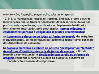 Manutenção, inspeção, preparação, ajustes e reparos.Manutenção, inspeção, preparação, ajustes e reparos.
12.113. A manutenção, inspeção, reparos, limpeza, ajuste e outras
intervenções que se fizerem necessárias devem ser executadas por
profissionais capacitados, qualificados ou legalmente habilitados,
formalmente autorizados pelo empregador, com as máquinas ecom as máquinas e
equipamentos parados e adoção dos seguintes procedimentosequipamentos parados e adoção dos seguintes procedimentos:
a) isolamento e descarga de todas as fontes de energiaisolamento e descarga de todas as fontes de energia das máquinas
e equipamentos, de modo visível ou facilmente identificável por meio
dos dispositivos de comando;
b) bloqueio mecânico e elétrico na posição “desligado” ou “fechado”bloqueio mecânico e elétrico na posição “desligado” ou “fechado”
de todos os dispositivos de corte de fontes de energiade todos os dispositivos de corte de fontes de energia, a fim de
impedir a reenergização, e sinalização com cartão ou etiqueta desinalização com cartão ou etiqueta de
bloqueiobloqueio contendo o horário e a data do bloqueio, o motivo da
manutenção e o nome do responsável;
 