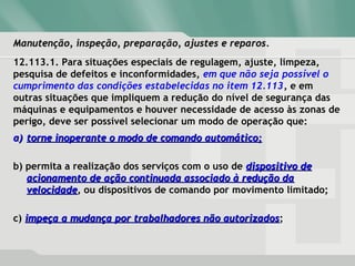 Manutenção, inspeção, preparação, ajustes e reparos.Manutenção, inspeção, preparação, ajustes e reparos.
12.113.1. Para situações especiais de regulagem, ajuste, limpeza,
pesquisa de defeitos e inconformidades, em que não seja possível o
cumprimento das condições estabelecidas no item 12.113, e em
outras situações que impliquem a redução do nível de segurança das
máquinas e equipamentos e houver necessidade de acesso às zonas de
perigo, deve ser possível selecionar um modo de operação que:
a)a) torne inoperante o modo de comando automático;torne inoperante o modo de comando automático;
b) permita a realização dos serviços com o uso de dispositivo dedispositivo de
acionamento de ação continuada associado à redução daacionamento de ação continuada associado à redução da
velocidadevelocidade, ou dispositivos de comando por movimento limitado;
c) impeça a mudança por trabalhadores não autorizadosimpeça a mudança por trabalhadores não autorizados;
 