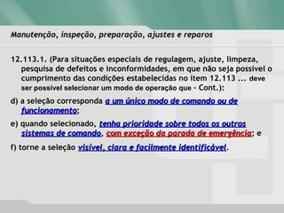 Manutenção, inspeção, preparação, ajustes e reparosManutenção, inspeção, preparação, ajustes e reparos
12.113.1. (Para situações especiais de regulagem, ajuste, limpeza,
pesquisa de defeitos e inconformidades, em que não seja possível o
cumprimento das condições estabelecidas no item 12.113 ... deve
ser possível selecionar um modo de operação que – Cont.):
d) a seleção corresponda a um único modo de comando ou dea um único modo de comando ou de
funcionamentofuncionamento;
e) quando selecionado, tenha prioridade sobre todos os outrostenha prioridade sobre todos os outros
sistemas de comandosistemas de comando, com exceção da parada de emergênciacom exceção da parada de emergência; e
f) torne a seleção visível, clara e facilmente identificávelvisível, clara e facilmente identificável.
 