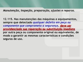 Manutenção, inspeção, preparação, ajustes e reparos.Manutenção, inspeção, preparação, ajustes e reparos.
12.115. Nas manutenções das máquinas e equipamentos,
sempre que detectado qualquer defeito em peça ou
componente que comprometa a segurança, deve serdeve ser
providenciada sua reparação ou substituição imediataprovidenciada sua reparação ou substituição imediata
por outra peça ou componente original ou equivalente, de
modo a garantir as mesmas características e condições
seguras de uso.
 