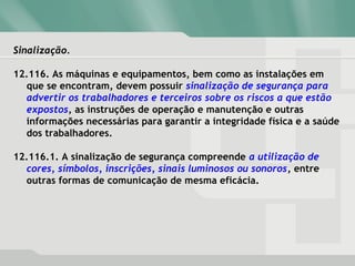 Sinalização.Sinalização.
12.116. As máquinas e equipamentos, bem como as instalações em
que se encontram, devem possuir sinalização de segurança para
advertir os trabalhadores e terceiros sobre os riscos a que estão
expostos, as instruções de operação e manutenção e outras
informações necessárias para garantir a integridade física e a saúde
dos trabalhadores.
12.116.1. A sinalização de segurança compreende a utilização de
cores, símbolos, inscrições, sinais luminosos ou sonoros, entre
outras formas de comunicação de mesma eficácia.
 