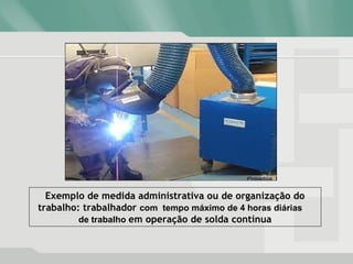 Exemplo de medida administrativa ou de organização do
trabalho: trabalhador com tempo máximo de 4 horas diárias
de trabalho em operação de solda contínua
 