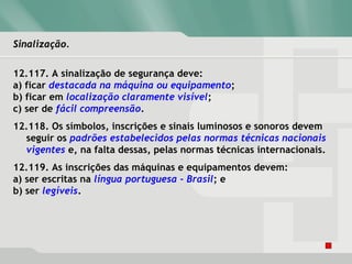 Sinalização.Sinalização.
12.117. A sinalização de segurança deve:
a) ficar destacada na máquina ou equipamento;
b) ficar em localização claramente visível;
c) ser de fácil compreensão.
12.118. Os símbolos, inscrições e sinais luminosos e sonoros devem
seguir os padrões estabelecidos pelas normas técnicas nacionais
vigentes e, na falta dessas, pelas normas técnicas internacionais.
12.119. As inscrições das máquinas e equipamentos devem:
a) ser escritas na língua portuguesa - Brasil; e
b) ser legíveis.
 