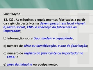 Sinalização.Sinalização.
12.123. As máquinas e equipamentos fabricados a partir
da vigência desta Norma devem possuir em local visível:
a) razão social, CNPJ e endereço do fabricante ou
importador;
b) informação sobre tipo, modelo e capacidade;
c) número de série ou identificação, e ano de fabricação;
d) número de registro do fabricante ou importador no
CREA; e
e) peso da máquina ou equipamento.
 
