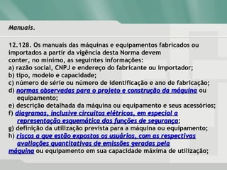 Manuais.Manuais.
12.128. Os manuais das máquinas e equipamentos fabricados ou
importados a partir da vigência desta Norma devem
conter, no mínimo, as seguintes informações:
a) razão social, CNPJ e endereço do fabricante ou importador;
b) tipo, modelo e capacidade;
c) número de série ou número de identificação e ano de fabricação;
d) normas observadas para o projeto e construção da máquinanormas observadas para o projeto e construção da máquina ou
equipamento;
e) descrição detalhada da máquina ou equipamento e seus acessórios;
f) diagramas, inclusive circuitos elétricos, em especial adiagramas, inclusive circuitos elétricos, em especial a
representação esquemática das funções de segurançarepresentação esquemática das funções de segurança;
g) definição da utilização prevista para a máquina ou equipamento;
h) riscos a que estão expostos os usuários, com as respectivasriscos a que estão expostos os usuários, com as respectivas
avaliações quantitativas de emissões geradas pelaavaliações quantitativas de emissões geradas pela
máquinamáquina ou equipamento em sua capacidade máxima de utilização;
 