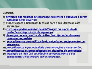 Manuais.Manuais.
i) definição das medidas de segurança existentes e daquelas a seremdefinição das medidas de segurança existentes e daquelas a serem
adotadas pelos usuáriosadotadas pelos usuários;
j) especificações e limitações técnicas para a sua utilização com
segurança;
k) riscos que podem resultar de adulteração ou supressão deriscos que podem resultar de adulteração ou supressão de
proteções e dispositivos de segurançaproteções e dispositivos de segurança;
l) riscos que podem resultar de utilizações diferentes daquelasriscos que podem resultar de utilizações diferentes daquelas
previstas no projetoprevistas no projeto;
m) procedimentos para utilização da máquina ou equipamento comprocedimentos para utilização da máquina ou equipamento com
segurançasegurança;
n) procedimentos e periodicidade para inspeções e manutenção;
o) procedimentos a serem adotados em situações de emergênciaprocedimentos a serem adotados em situações de emergência;
p) indicação da vida útil da máquina ou equipamento e dos
componentes relacionados com a segurança.
 