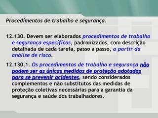 Procedimentos de trabalho e segurança.
12.130. Devem ser elaborados procedimentos de trabalho
e segurança específicos, padronizados, com descrição
detalhada de cada tarefa, passo a passo, a partir da
análise de risco.
12.130.1. Os procedimentos de trabalho e segurança nãonão
podem ser as únicas medidas de proteção adotadaspodem ser as únicas medidas de proteção adotadas
para se prevenir acidentespara se prevenir acidentes, sendo considerados
complementos e não substitutos das medidas de
proteção coletivas necessárias para a garantia da
segurança e saúde dos trabalhadores.
 