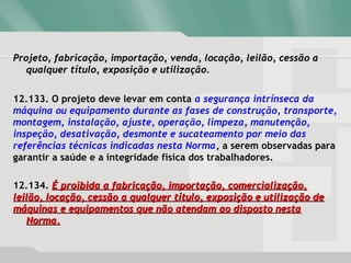 Projeto, fabricação, importação, venda, locação, leilão, cessão aProjeto, fabricação, importação, venda, locação, leilão, cessão a
qualquer título, exposição e utilização.qualquer título, exposição e utilização.
12.133. O projeto deve levar em conta a segurança intrínseca da
máquina ou equipamento durante as fases de construção, transporte,
montagem, instalação, ajuste, operação, limpeza, manutenção,
inspeção, desativação, desmonte e sucateamento por meio das
referências técnicas indicadas nesta Norma, a serem observadas para
garantir a saúde e a integridade física dos trabalhadores.
12.134. É proibida a fabricação, importação, comercialização,É proibida a fabricação, importação, comercialização,
leilão, locação, cessão a qualquer título, exposição e utilização deleilão, locação, cessão a qualquer título, exposição e utilização de
máquinas e equipamentos que não atendam ao disposto nestamáquinas e equipamentos que não atendam ao disposto nesta
Norma.Norma.
 