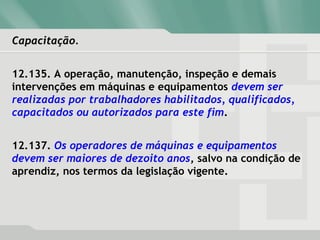 Capacitação.Capacitação.
12.135. A operação, manutenção, inspeção e demais
intervenções em máquinas e equipamentos devem ser
realizadas por trabalhadores habilitados, qualificados,
capacitados ou autorizados para este fim.
12.137. Os operadores de máquinas e equipamentos
devem ser maiores de dezoito anos, salvo na condição de
aprendiz, nos termos da legislação vigente.
 