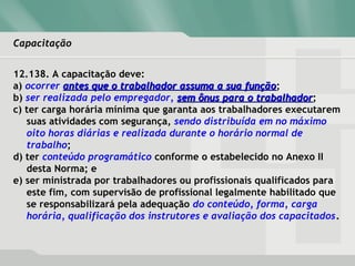 CapacitaçãoCapacitação
12.138. A capacitação deve:
a) ocorrer antes que o trabalhador assuma a sua funçãoantes que o trabalhador assuma a sua função;
b) ser realizada pelo empregador, sem ônus para o trabalhadorsem ônus para o trabalhador;
c) ter carga horária mínima que garanta aos trabalhadores executarem
suas atividades com segurança, sendo distribuída em no máximo
oito horas diárias e realizada durante o horário normal de
trabalho;
d) ter conteúdo programático conforme o estabelecido no Anexo II
desta Norma; e
e) ser ministrada por trabalhadores ou profissionais qualificados para
este fim, com supervisão de profissional legalmente habilitado que
se responsabilizará pela adequação do conteúdo, forma, carga
horária, qualificação dos instrutores e avaliação dos capacitados.
 