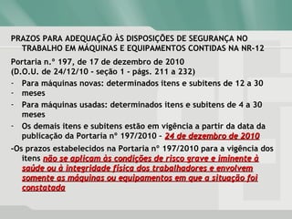 PRAZOS PARA ADEQUAÇÃO ÀS DISPOSIÇÕES DE SEGURANÇA NO
TRABALHO EM MÁQUINAS E EQUIPAMENTOS CONTIDAS NA NR-12
Portaria n.º 197, de 17 de dezembro de 2010
(D.O.U. de 24/12/10 - seção 1 - págs. 211 a 232)
- Para máquinas novas: determinados itens e subitens de 12 a 30
- meses
- Para máquinas usadas: determinados itens e subitens de 4 a 30
meses
- Os demais itens e subitens estão em vigência a partir da data da
publicação da Portaria nº 197/2010 – 24 de dezembro de 201024 de dezembro de 2010
-Os prazos estabelecidos na Portaria nº 197/2010 para a vigência dos
itens não se aplicam às condições de risco grave e iminente ànão se aplicam às condições de risco grave e iminente à
saúde ou à integridade física dos trabalhadores e envolvemsaúde ou à integridade física dos trabalhadores e envolvem
somente as máquinas ou equipamentos em que a situação foisomente as máquinas ou equipamentos em que a situação foi
constatadaconstatada
 