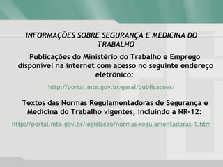 INFORMAÇÕES SOBRE SEGURANÇA E MEDICINA DO
TRABALHO
Publicações do Ministério do Trabalho e Emprego
disponível na internet com acesso no seguinte endereço
eletrônico:
http://portal.mte.gov.br/geral/publicacoes/
Textos das Normas Regulamentadoras de Segurança e
Medicina do Trabalho vigentes, incluindo a NR-12:
http://portal.mte.gov.br/legislacao/normas-regulamentadoras-1.htm
 
