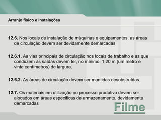 Arranjo físico e instalações
12.6. Nos locais de instalação de máquinas e equipamentos, as áreas
de circulação devem ser devidamente demarcadas
12.6.1. As vias principais de circulação nos locais de trabalho e as que
conduzem às saídas devem ter, no mínimo, 1,20 m (um metro e
vinte centímetros) de largura.
12.6.2. As áreas de circulação devem ser mantidas desobstruídas.
12.7. Os materiais em utilização no processo produtivo devem ser
alocados em áreas especificas de armazenamento, devidamente
demarcadas
 