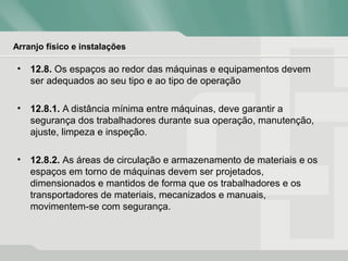 Arranjo físico e instalações
• 12.8. Os espaços ao redor das máquinas e equipamentos devem
ser adequados ao seu tipo e ao tipo de operação
• 12.8.1. A distância mínima entre máquinas, deve garantir a
segurança dos trabalhadores durante sua operação, manutenção,
ajuste, limpeza e inspeção.
• 12.8.2. As áreas de circulação e armazenamento de materiais e os
espaços em torno de máquinas devem ser projetados,
dimensionados e mantidos de forma que os trabalhadores e os
transportadores de materiais, mecanizados e manuais,
movimentem-se com segurança.
 