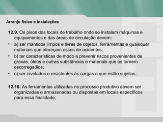Arranjo físico e instalações
12.9. Os pisos dos locais de trabalho onde se instalam máquinas e
equipamentos e das áreas de circulação devem:
• a) ser mantidos limpos e livres de objetos, ferramentas e quaisquer
materiais que ofereçam riscos de acidentes;
• b) ter características de modo a prevenir riscos provenientes de
graxas, óleos e outras substâncias e materiais que os tornem
escorregadios;
• c) ser nivelados e resistentes às cargas a que estão sujeitos.
12.10. As ferramentas utilizadas no processo produtivo devem ser
organizadas e armazenadas ou dispostas em locais específicos
para essa finalidade.
 