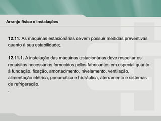 Arranjo físico e instalações
12.11. As máquinas estacionárias devem possuir medidas preventivas
quanto à sua estabilidade;.
12.11.1. A instalação das máquinas estacionárias deve respeitar os
requisitos necessários fornecidos pelos fabricantes em especial quanto
à fundação, fixação, amortecimento, nivelamento, ventilação,
alimentação elétrica, pneumática e hidráulica, aterramento e sistemas
de refrigeração.
.
 