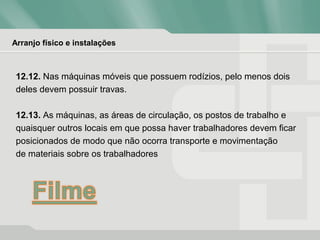 Arranjo físico e instalações
12.12. Nas máquinas móveis que possuem rodízios, pelo menos dois
deles devem possuir travas.
12.13. As máquinas, as áreas de circulação, os postos de trabalho e
quaisquer outros locais em que possa haver trabalhadores devem ficar
posicionados de modo que não ocorra transporte e movimentação
de materiais sobre os trabalhadores
 