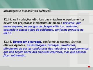 Instalações e dispositivos elétricos.Instalações e dispositivos elétricos.
12.14. As instalações elétricas das máquinas e equipamentos
devem ser projetadas e mantidas de modo a prevenir, por
meios seguros, os perigos de choque elétrico, incêndio,
explosão e outros tipos de acidentes, conforme previsto na
NR 10.
12.15. Devem ser aterradosDevem ser aterrados, conforme as normas técnicas
oficiais vigentes, as instalações, carcaças, invólucros,
blindagens ou partes condutoras das máquinas e equipamentos
que não façam parte dos circuitos elétricos, mas que possam
ficar sob tensão.
 