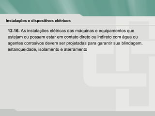 Instalações e dispositivos elétricos
12.16. As instalações elétricas das máquinas e equipamentos que
estejam ou possam estar em contato direto ou indireto com água ou
agentes corrosivos devem ser projetadas para garantir sua blindagem,
estanqueidade, isolamento e aterramento
 