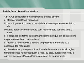 Instalações e dispositivos elétricos
12.17. Os condutores de alimentação elétrica devem:
a) oferecer resistência mecânica;
b) possuir proteção contra a possibilidade de rompimento mecânico,
de
contatos abrasivos e de contato com lubrificantes, combustíveis e
calor;
c) localização de forma que nenhum segmento fique em contato com
as partes móveis ou cantos vivos;
d) facilitar e não impedir o trânsito de pessoas e materiais ou a
operação das máquinas;
e) não oferecer quaisquer outros tipos de riscos na sua localização;
f) Materiais que não propaguem o fogo, ou seja, autoextinguíveis, e
não emitirem substâncias tóxicas em caso de aquecimento.
 