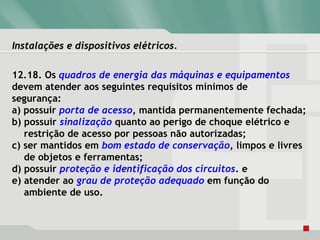 Instalações e dispositivos elétricos.Instalações e dispositivos elétricos.
12.18. Os quadros de energia das máquinas e equipamentos
devem atender aos seguintes requisitos mínimos de
segurança:
a) possuir porta de acesso, mantida permanentemente fechada;
b) possuir sinalização quanto ao perigo de choque elétrico e
restrição de acesso por pessoas não autorizadas;
c) ser mantidos em bom estado de conservação, limpos e livres
de objetos e ferramentas;
d) possuir proteção e identificação dos circuitos. e
e) atender ao grau de proteção adequado em função do
ambiente de uso.
 