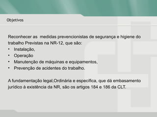 Objetivos
Reconhecer as medidas prevencionistas de segurança e higiene do
trabalho Previstas na NR-12, que são:
• Instalação,
• Operação
• Manutenção de máquinas e equipamentos,
• Prevenção de acidentes do trabalho.
A fundamentação legal,Ordinária e específica, que dá embasamento
jurídico à existência da NR, são os artigos 184 e 186 da CLT.
 
