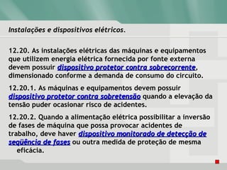 Instalações e dispositivos elétricos.Instalações e dispositivos elétricos.
12.20. As instalações elétricas das máquinas e equipamentos
que utilizem energia elétrica fornecida por fonte externa
devem possuir dispositivo protetor contra sobrecorrentedispositivo protetor contra sobrecorrente,
dimensionado conforme a demanda de consumo do circuito.
12.20.1. As máquinas e equipamentos devem possuir
dispositivo protetor contra sobretensãodispositivo protetor contra sobretensão quando a elevação da
tensão puder ocasionar risco de acidentes.
12.20.2. Quando a alimentação elétrica possibilitar a inversão
de fases de máquina que possa provocar acidentes de
trabalho, deve haver dispositivo monitorado de detecção dedispositivo monitorado de detecção de
seqüência de fasesseqüência de fases ou outra medida de proteção de mesma
eficácia.
 