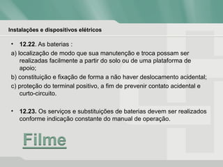 Instalações e dispositivos elétricos
• 12.22. As baterias :
a) localização de modo que sua manutenção e troca possam ser
realizadas facilmente a partir do solo ou de uma plataforma de
apoio;
b) constituição e fixação de forma a não haver deslocamento acidental;
c) proteção do terminal positivo, a fim de prevenir contato acidental e
curto-circuito.
• 12.23. Os serviços e substituições de baterias devem ser realizados
conforme indicação constante do manual de operação.
 