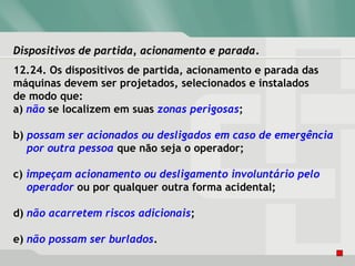 Dispositivos de partida, acionamento e paradaDispositivos de partida, acionamento e parada.
12.24. Os dispositivos de partida, acionamento e parada das
máquinas devem ser projetados, selecionados e instalados
de modo que:
a) não se localizem em suas zonas perigosas;
b) possam ser acionados ou desligados em caso de emergência
por outra pessoa que não seja o operador;
c) impeçam acionamento ou desligamento involuntário pelo
operador ou por qualquer outra forma acidental;
d) não acarretem riscos adicionais;
e) não possam ser burlados.
 