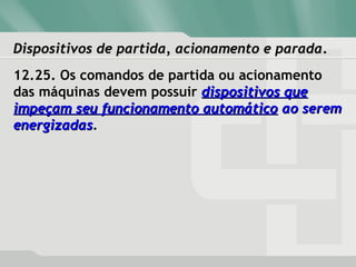 Dispositivos de partida, acionamento e paradaDispositivos de partida, acionamento e parada.
12.25. Os comandos de partida ou acionamento
das máquinas devem possuir dispositivos quedispositivos que
impeçam seu funcionamento automáticoimpeçam seu funcionamento automático ao seremao serem
energizadasenergizadas.
 