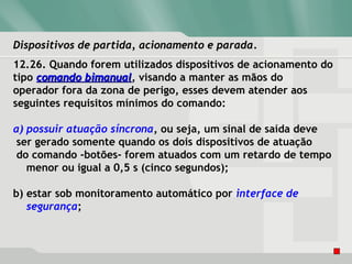 Dispositivos de partida, acionamento e paradaDispositivos de partida, acionamento e parada.
12.26. Quando forem utilizados dispositivos de acionamento do
tipo comando bimanualcomando bimanual, visando a manter as mãos do
operador fora da zona de perigo, esses devem atender aos
seguintes requisitos mínimos do comando:
a) possuir atuação síncrona, ou seja, um sinal de saída deve
ser gerado somente quando os dois dispositivos de atuação
do comando -botões- forem atuados com um retardo de tempo
menor ou igual a 0,5 s (cinco segundos);
b) estar sob monitoramento automático por interface de
segurança;
 