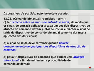 Dispositivos de partida, acionamento e paradaDispositivos de partida, acionamento e parada.
12.26. (Comando bimanual: requisitos - cont.)
c) ter relação entre os sinais de entrada e saída, de modo que
os sinais de entrada aplicados a cada um dos dois dispositivos de
atuação do comando devem juntos se iniciar e manter o sinal de
saída do dispositivo de comando bimanual somente durante a
aplicação dos dois sinais;
d) o sinal de saída deve terminar quando houver
desacionamento de qualquer dos dispositivos de atuação de
comando;
e) possuir dispositivos de comando que exijam uma atuação
intencional a fim de minimizar a probabilidade de
comando acidental;
 