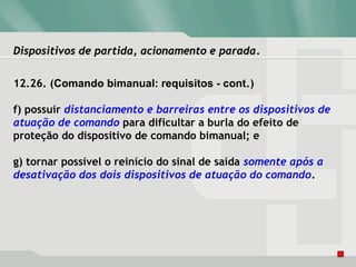 Dispositivos de partida, acionamento e paradaDispositivos de partida, acionamento e parada.
12.26. (Comando bimanual: requisitos - cont.)
f) possuir distanciamento e barreiras entre os dispositivos de
atuação de comando para dificultar a burla do efeito de
proteção do dispositivo de comando bimanual; e
g) tornar possível o reinício do sinal de saída somente após a
desativação dos dois dispositivos de atuação do comando.
 