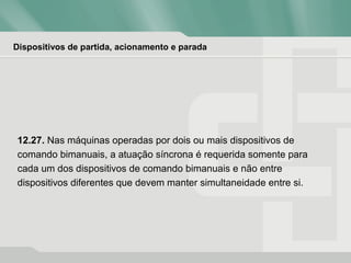 Dispositivos de partida, acionamento e parada
12.27. Nas máquinas operadas por dois ou mais dispositivos de
comando bimanuais, a atuação síncrona é requerida somente para
cada um dos dispositivos de comando bimanuais e não entre
dispositivos diferentes que devem manter simultaneidade entre si.
 