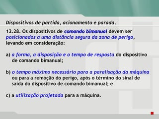 Dispositivos de partida, acionamento e paradaDispositivos de partida, acionamento e parada.
12.28. Os dispositivos de comando bimanualcomando bimanual devem ser
posicionados a uma distância segura da zona de perigo,
levando em consideração:
a) a forma, a disposição e o tempo de resposta do dispositivo
de comando bimanual;
b) o tempo máximo necessário para a paralisação da máquina
ou para a remoção do perigo, após o término do sinal de
saída do dispositivo de comando bimanual; e
c) a utilização projetada para a máquina.
 