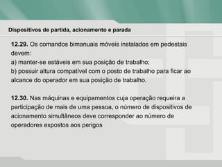 Dispositivos de partida, acionamento e parada
12.29. Os comandos bimanuais móveis instalados em pedestais
devem:
a) manter-se estáveis em sua posição de trabalho;
b) possuir altura compatível com o posto de trabalho para ficar ao
alcance do operador em sua posição de trabalho.
12.30. Nas máquinas e equipamentos cuja operação requeira a
participação de mais de uma pessoa, o número de dispositivos de
acionamento simultâneos deve corresponder ao número de
operadores expostos aos perigos
 