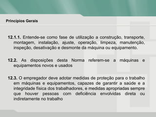 Princípios Gerais
12.1.1. Entende-se como fase de utilização a construção, transporte,
montagem, instalação, ajuste, operação, limpeza, manutenção,
inspeção, desativação e desmonte da máquina ou equipamento.
12.2. As disposições desta Norma referem-se a máquinas e
equipamentos novos e usados
12.3. O empregador deve adotar medidas de proteção para o trabalho
em máquinas e equipamentos, capazes de garantir a saúde e a
integridade física dos trabalhadores, e medidas apropriadas sempre
que houver pessoas com deficiência envolvidas direta ou
indiretamente no trabalho
 