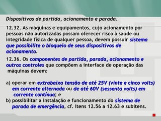 Dispositivos de partida, acionamento e paradaDispositivos de partida, acionamento e parada.
12.32. As máquinas e equipamentos, cujo acionamento por
pessoas não autorizadas possam oferecer risco à saúde ou
integridade física de qualquer pessoa, devem possuir sistemasistema
que possibilite o bloqueio de seus dispositivos deque possibilite o bloqueio de seus dispositivos de
acionamentoacionamento.
12.36. Os componentes de partida, parada, acionamento ecomponentes de partida, parada, acionamento e
outros controlesoutros controles que compõem a interface de operação das
máquinas devem:
a) operar em extrabaixa tensão de até 25Vextrabaixa tensão de até 25V (vinte e cinco volts)(vinte e cinco volts)
em corrente alternadaem corrente alternada ou de até 60V (sessenta volts) emde até 60V (sessenta volts) em
corrente contínuacorrente contínua; e
b) possibilitar a instalação e funcionamento do sistema desistema de
parada de emergênciaparada de emergência, cf. itens 12.56 a 12.63 e subitens.
 