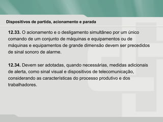 Dispositivos de partida, acionamento e parada
12.33. O acionamento e o desligamento simultâneo por um único
comando de um conjunto de máquinas e equipamentos ou de
máquinas e equipamentos de grande dimensão devem ser precedidos
de sinal sonoro de alarme.
12.34. Devem ser adotadas, quando necessárias, medidas adicionais
de alerta, como sinal visual e dispositivos de telecomunicação,
considerando as características do processo produtivo e dos
trabalhadores.
 