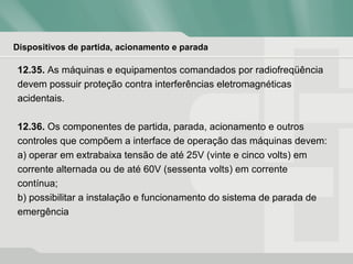 Dispositivos de partida, acionamento e parada
12.35. As máquinas e equipamentos comandados por radiofreqüência
devem possuir proteção contra interferências eletromagnéticas
acidentais.
12.36. Os componentes de partida, parada, acionamento e outros
controles que compõem a interface de operação das máquinas devem:
a) operar em extrabaixa tensão de até 25V (vinte e cinco volts) em
corrente alternada ou de até 60V (sessenta volts) em corrente
contínua;
b) possibilitar a instalação e funcionamento do sistema de parada de
emergência
 