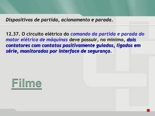 Dispositivos de partida, acionamento e paradaDispositivos de partida, acionamento e parada.
12.37. O circuito elétrico do comando da partida e parada do
motor elétrico de máquinas deve possuir, no mínimo, doisdois
contatores com contatos positivamente guiados, ligados emcontatores com contatos positivamente guiados, ligados em
série, monitorados por interface de segurança.série, monitorados por interface de segurança.
 