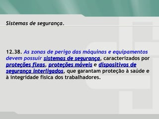 Sistemas de segurança.Sistemas de segurança.
12.38. As zonas de perigo das máquinas e equipamentos
devem possuir sistemas de segurançasistemas de segurança, caracterizados por
proteções fixasproteções fixas, proteções móveisproteções móveis e dispositivos dedispositivos de
segurança interligadossegurança interligados, que garantam proteção à saúde e
à integridade física dos trabalhadores.
 