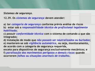 Sistemas de segurança.Sistemas de segurança.
12.39. Os sistemas de segurança devem atender:
a) ter categoria de segurança conforme prévia análise de riscos
b) estar sob a responsabilidade técnica de profissional legalmente
habilitado;
c) possuir conformidade técnica com o sistema de comando a que são
integrados;
d) instalação de modo que não possam ser neutralizados ou burlados;
e) manterem-se sob vigilância automática, ou seja, monitoramento,
de acordo com a categoria de segurança requerida,
exceto para dispositivos de segurança exclusivamente mecânicos; e
f) paralisação dos movimentos perigosos e demais riscos quando
ocorrerem falhas ou situações anormais de trabalho.
 