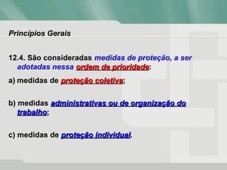 Princípios GeraisPrincípios Gerais
12.4. São consideradas medidas de proteção, a ser
adotadas nessa ordem de prioridadeordem de prioridade:
a) medidas de proteção coletivaproteção coletiva;
b) medidas administrativas ou de organização doadministrativas ou de organização do
trabalhotrabalho;
c) medidas de proteção individualproteção individual.
 
