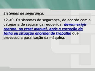 Sistemas de segurança.Sistemas de segurança.
12.40. Os sistemas de segurança, de acordo com a
categoria de segurança requerida, devem exigirdevem exigir
rearme, ou reset manual, após a correção darearme, ou reset manual, após a correção da
falha ou situação anormal de trabalhofalha ou situação anormal de trabalho que
provocou a paralisação da máquina.
 