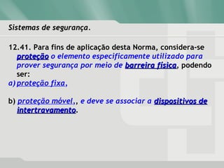 Sistemas de segurança.Sistemas de segurança.
12.41. Para fins de aplicação desta Norma, considera-se
proteçãoproteção o elemento especificamente utilizado para
prover segurança por meio de barreira físicabarreira física, podendo
ser:
a) proteção fixa,
b) proteção móvel,, e deve se associar a dispositivos dedispositivos de
intertravamentointertravamento.
 